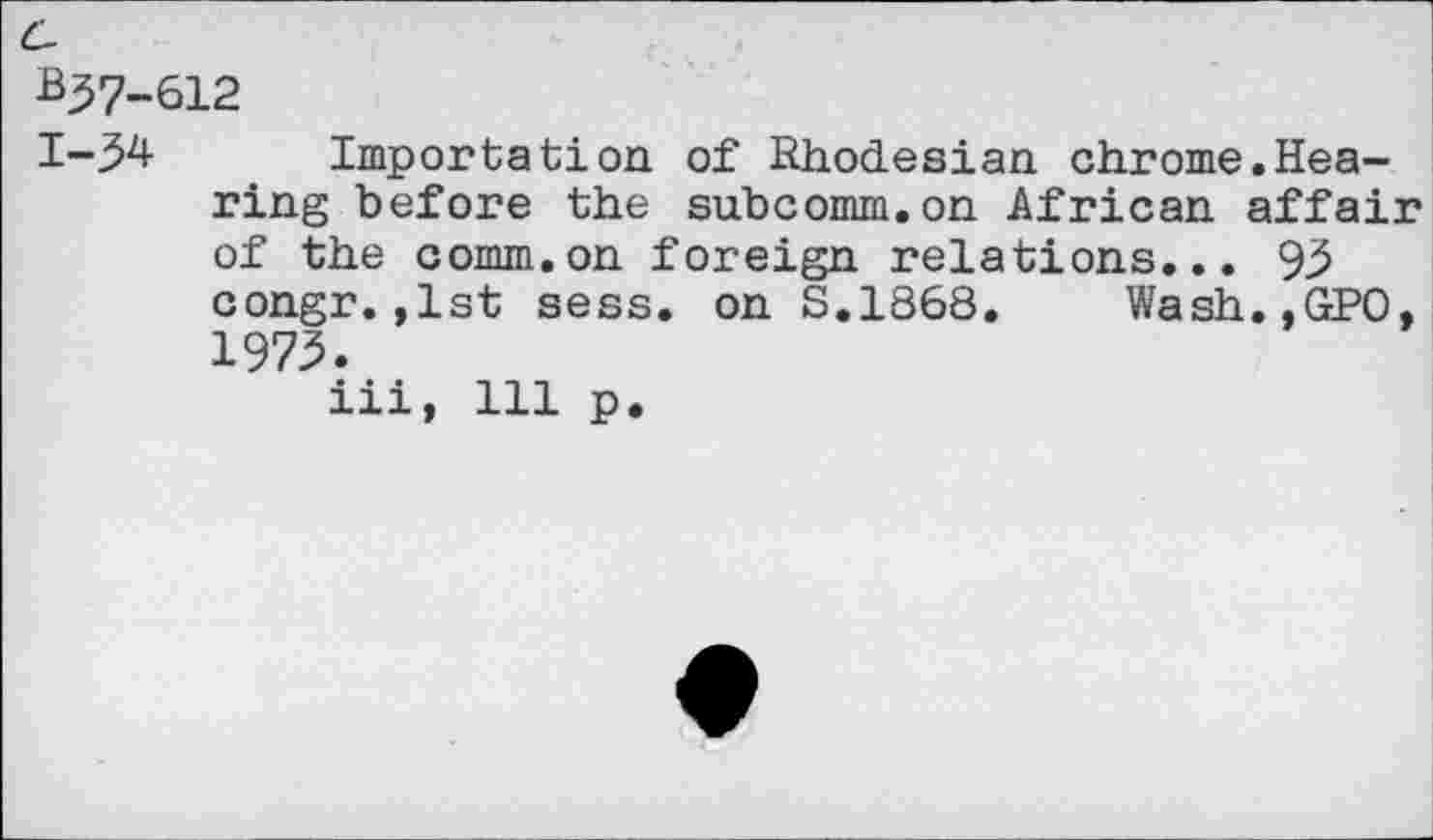 ﻿C-
B37-612
1-34 Importation of Rhodesian chrome.Hearing before the subcomm.on African affair of the comm.on foreign relations... 93 congr.,1st sess. on S.1868. Wash.,GPO, 1973.
iii, 111 p.